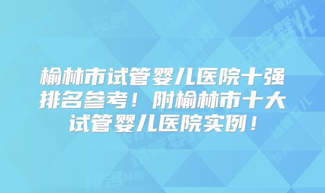 榆林市试管婴儿医院十强排名参考!附榆林市十大试管婴儿医院实例!