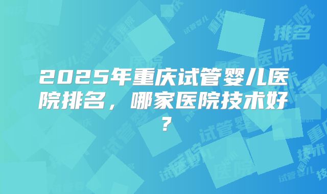 2025年重庆试管婴儿医院排名，哪家医院技术好？