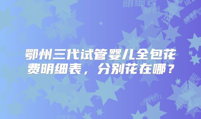 鄂州三代试管婴儿全包花费明细表,分别花在哪?