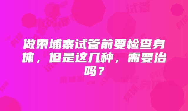 做柬埔寨试管前要检查身体，但是这几种，需要治吗？