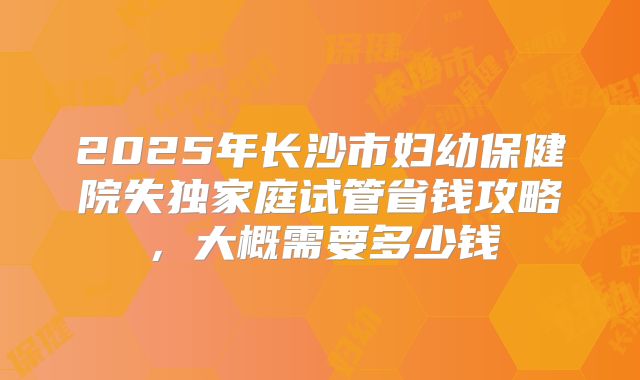 2025年长沙市妇幼保健院失独家庭试管省钱攻略，大概需要多少钱