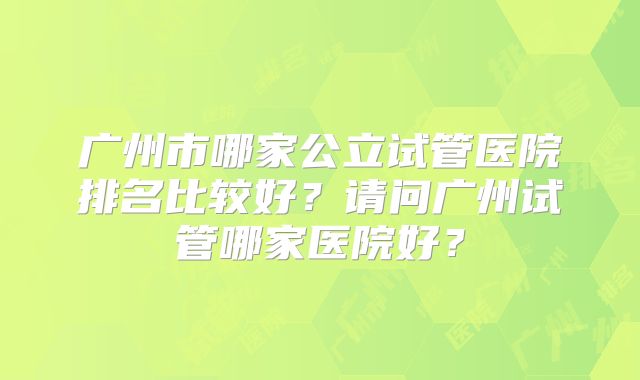 广州市哪家公立试管医院排名比较好？请问广州试管哪家医院好？