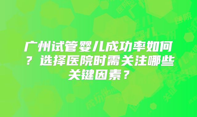 广州试管婴儿成功率如何？选择医院时需关注哪些关键因素？