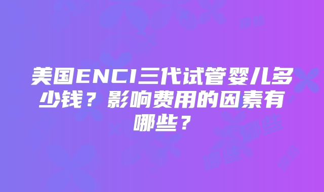 美国ENCI三代试管婴儿多少钱？影响费用的因素有哪些？