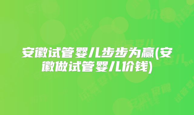 安徽试管婴儿步步为赢(安徽做试管婴儿价钱)
