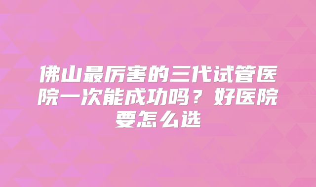 佛山最厉害的三代试管医院一次能成功吗？好医院要怎么选