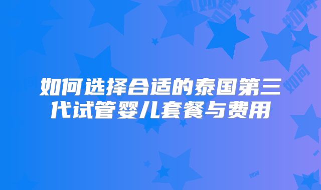 如何选择合适的泰国第三代试管婴儿套餐与费用