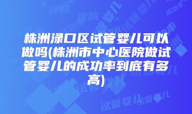 株洲渌口区试管婴儿可以做吗(株洲市中心医院做试管婴儿的成功率到底有多高)