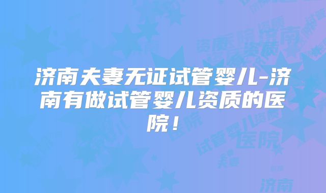 济南夫妻无证试管婴儿-济南有做试管婴儿资质的医院！