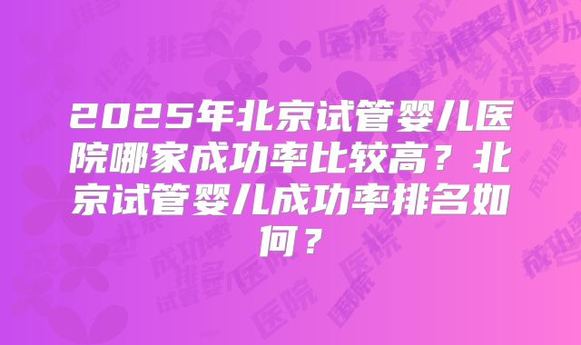 2025年北京试管婴儿医院哪家成功率比较高？北京试管婴儿成功率排名如何？