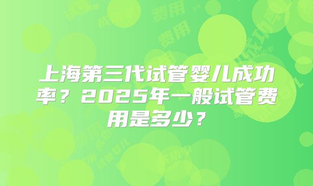 上海第三代试管婴儿成功率？2025年一般试管费用是多少？