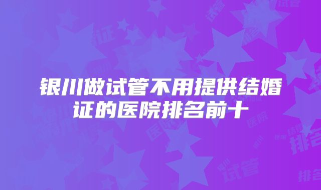 银川做试管不用提供结婚证的医院排名前十