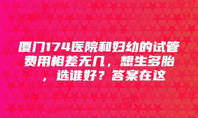 厦门174医院和妇幼的试管费用相差无几,想生多胎 ,选谁好?答案在这