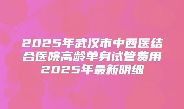 2025年武汉市中西医结合医院高龄单身试管费用2025年最新明细