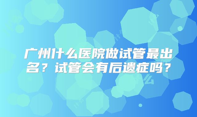 广州什么医院做试管最出名？试管会有后遗症吗？