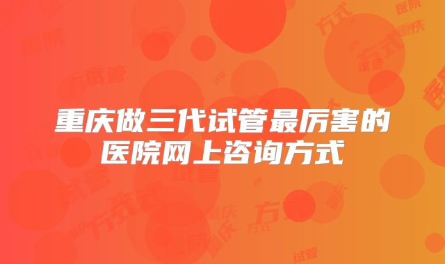 重庆做三代试管最厉害的医院网上咨询方式