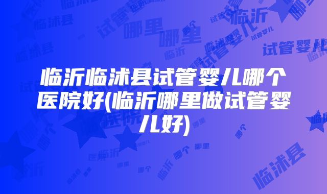 临沂临沭县试管婴儿哪个医院好(临沂哪里做试管婴儿好)