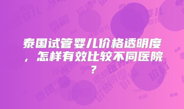 泰国试管婴儿价格透明度，怎样有效比较不同医院？