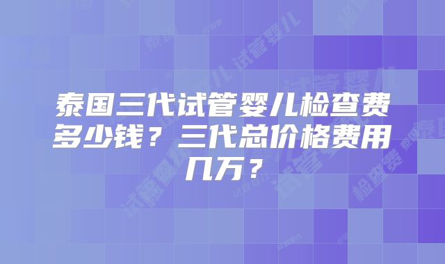 泰国三代试管婴儿检查费多少钱？三代总价格费用几万？