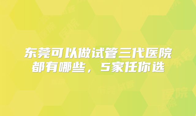 东莞可以做试管三代医院都有哪些，5家任你选