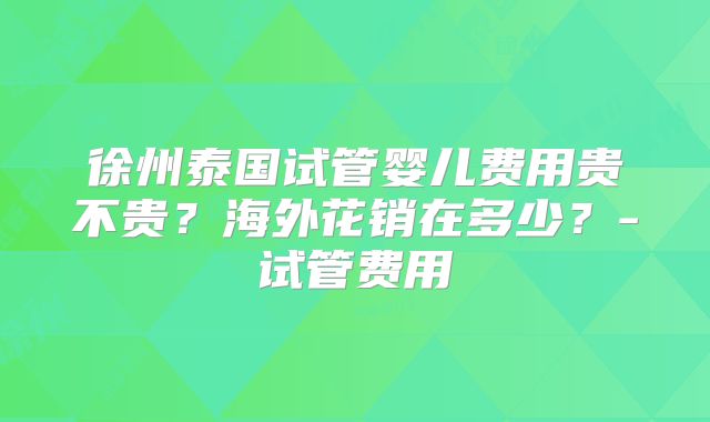 徐州泰国试管婴儿费用贵不贵？海外花销在多少？-试管费用
