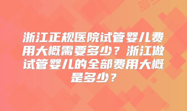 浙江正规医院试管婴儿费用大概需要多少？浙江做试管婴儿的全部费用大概是多少？