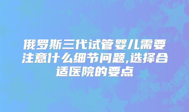 俄罗斯三代试管婴儿需要注意什么细节问题,选择合适医院的要点