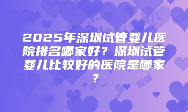 2025年深圳试管婴儿医院排名哪家好？深圳试管婴儿比较好的医院是哪家？