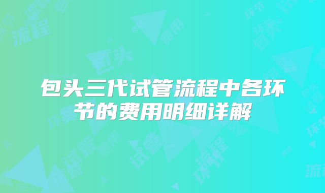 包头三代试管流程中各环节的费用明细详解