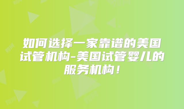 如何选择一家靠谱的美国试管机构-美国试管婴儿的服务机构！