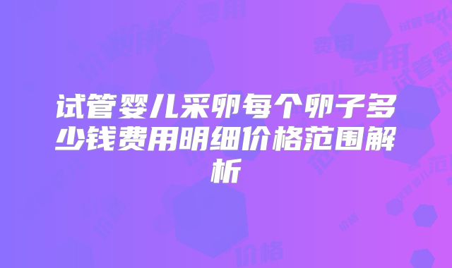 试管婴儿采卵每个卵子多少钱费用明细价格范围解析