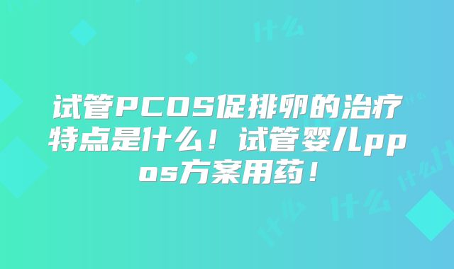 试管PCOS促排卵的治疗特点是什么！试管婴儿ppos方案用药！