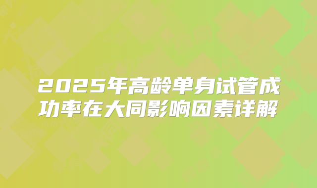 2025年高龄单身试管成功率在大同影响因素详解