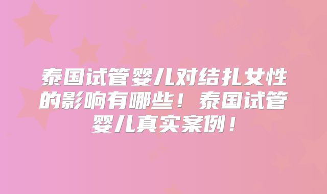 泰国试管婴儿对结扎女性的影响有哪些！泰国试管婴儿真实案例！