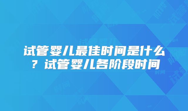试管婴儿最佳时间是什么？试管婴儿各阶段时间