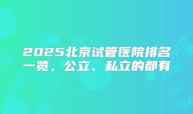 2025北京试管医院排名一览，公立、私立的都有
