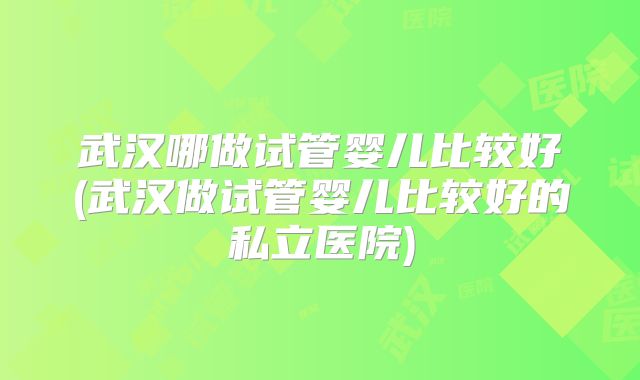 武汉哪做试管婴儿比较好(武汉做试管婴儿比较好的私立医院)