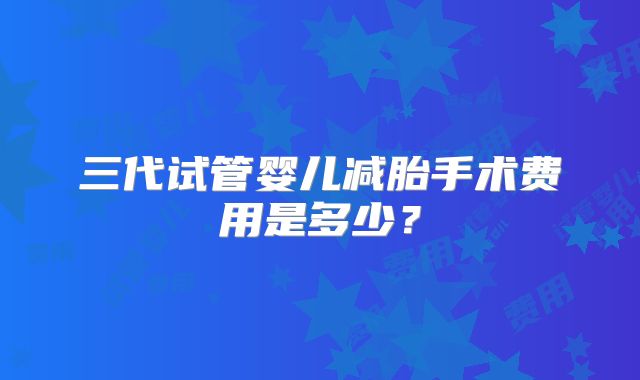 三代试管婴儿减胎手术费用是多少？