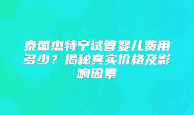 泰国杰特宁试管婴儿费用多少?揭秘真实价格及影响因素