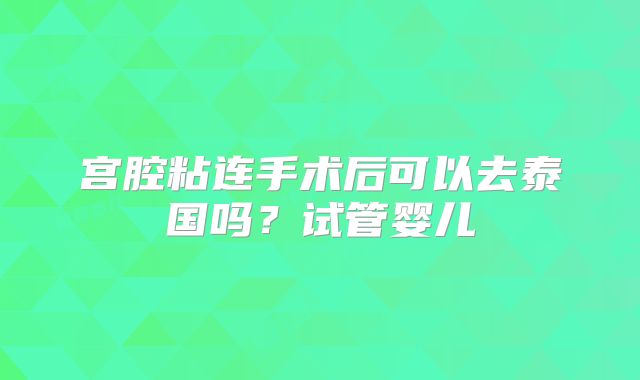 宫腔粘连手术后可以去泰国吗？试管婴儿