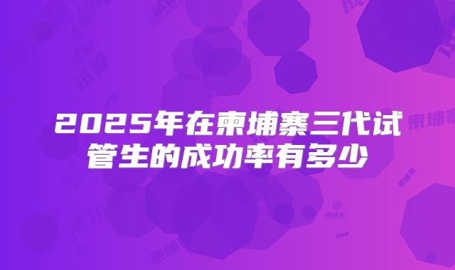 2025年在柬埔寨三代试管生的成功率有多少
