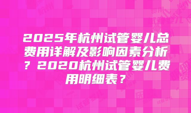 2025年杭州试管婴儿总费用详解及影响因素分析？2020杭州试管婴儿费用明细表？