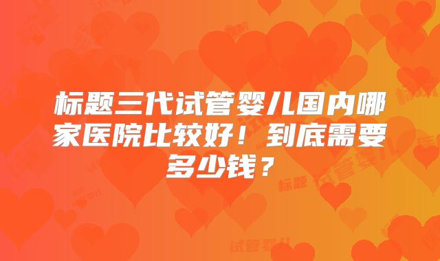 标题三代试管婴儿国内哪家医院比较好！到底需要多少钱？