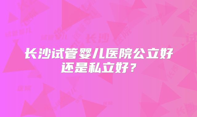 长沙试管婴儿医院公立好还是私立好？