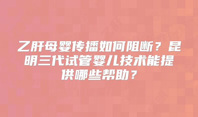 乙肝母婴传播如何阻断?昆明三代试管婴儿技术能提供哪些帮助?