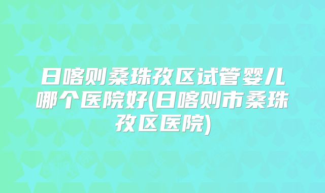 日喀则桑珠孜区试管婴儿哪个医院好(日喀则市桑珠孜区医院)