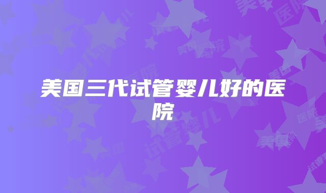 美国三代试管婴儿好的医院