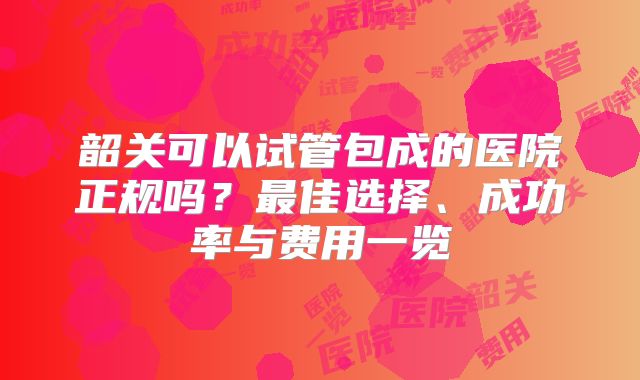 韶关可以试管包成的医院正规吗？最佳选择、成功率与费用一览