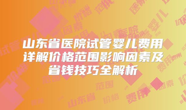 山东省医院试管婴儿费用详解价格范围影响因素及省钱技巧全解析