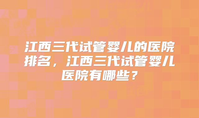 江西三代试管婴儿的医院排名，江西三代试管婴儿医院有哪些？